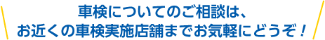 車検についてのご相談は、お近くの車検実施店舗までお気軽にどうぞ！