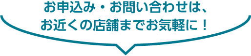 お申込み・お問い合わせは、お近くの店舗までお気軽に！