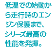 低温での始動から走行時のエンジン保護まで、シリーズ最高の性能を発揮。